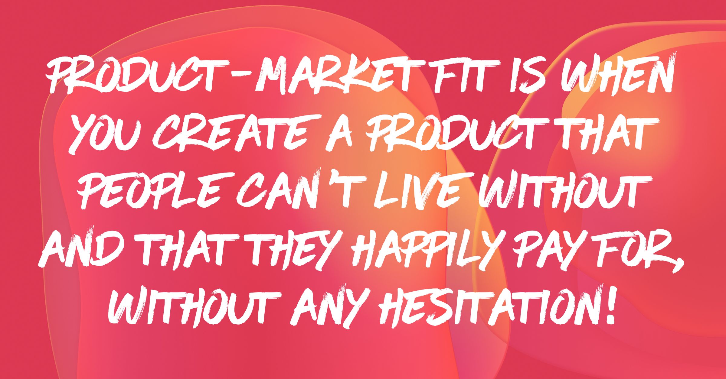 Product-Market Fit is when you create a product that people can’t live without and that they happily pay for, without any hesitation!